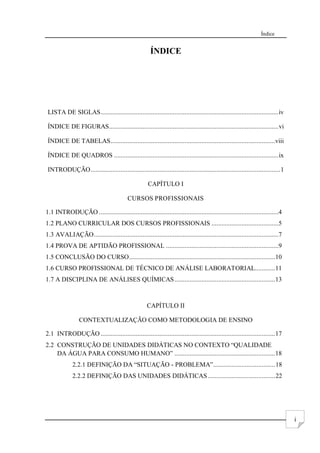 Índice
i
ÍNDICE
LISTA DE SIGLAS..........................................................................................................iv
ÍNDICE DE FIGURAS.....................................................................................................vi
ÍNDICE DE TABELAS..................................................................................................viii
ÍNDICE DE QUADROS ..................................................................................................ix
INTRODUÇÃO.................................................................................................................1
CAPÍTULO I
CURSOS PROFISSIONAIS
1.1 INTRODUÇÃO ...........................................................................................................4
1.2 PLANO CURRICULAR DOS CURSOS PROFISSIONAIS ........................................5
1.3 AVALIAÇÃO..............................................................................................................7
1.4 PROVA DE APTIDÃO PROFISSIONAL ...................................................................9
1.5 CONCLUSÃO DO CURSO.......................................................................................10
1.6 CURSO PROFISSIONAL DE TÉCNICO DE ANÁLISE LABORATORIAL............11
1.7 A DISCIPLINA DE ANÁLISES QUÍMICAS............................................................13
CAPÍTULO II
CONTEXTUALIZAÇÃO COMO METODOLOGIA DE ENSINO
2.1 INTRODUÇÃO ........................................................................................................17
2.2 CONSTRUÇÃO DE UNIDADES DIDÁTICAS NO CONTEXTO “QUALIDADE
DA ÁGUA PARA CONSUMO HUMANO” ............................................................18
2.2.1 DEFINIÇÃO DA “SITUAÇÃO - PROBLEMA”.....................................18
2.2.2 DEFINIÇÃO DAS UNIDADES DIDÁTICAS ........................................22
 