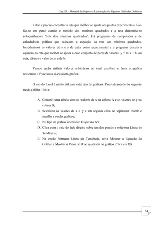 Cap. III – Material de Suporte à Lecionação de Algumas Unidades Didáticas
64
Então é preciso encontrar a reta que melhor se ajusta aos pontos experimentais. Isso
faz-se em geral usando o método dos mínimos quadrados e a reta denomina-se
coloquialmente “reta dos mínimos quadrados”. Há programas de computador e de
calculadoras gráficas que calculam a equação da reta dos mínimos quadrados.
Introduzimos os valores de x e y de cada ponto experimental e o programa calcula a
equação da reta que melhor se ajusta a esse conjunto de pares de valores: y = m x + b, ou
seja, dá-nos o valor de m e de b.
Vamos então atribuir valores arbitrários ao sinal analítico e fazer o gráfico
utilizando o Excel ou a calculadora gráfica.
O uso do Excel é muito útil para este tipo de gráficos. Para tal procede do seguinte
modo (Miller 1984):
A. Constrói uma tabela com os valores de x na coluna A e os valores de y na
coluna B;
B. Seleciona os valores de x e y e em seguida clica no separador Inserir e
escolhe a opção gráficos;
C. No tipo de gráfico selecionar Dispersão XY;
D. Clica com o rato do lado direito sobre um dos pontos e seleciona Linha de
Tendência;
E. Na opção Formatar Linha de Tendência, ativa Mostrar a Equação do
Gráfico e Mostrar o Valor de R ao quadrado no gráfico. Clica em OK.
 