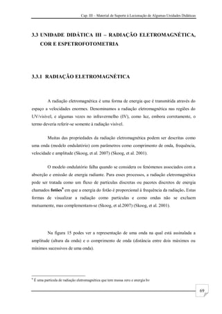 Cap. III – Material de Suporte à Lecionação de Algumas Unidades Didáticas
69
3.3 UNIDADE DIDÁTICA III – RADIAÇÃO ELETROMAGNÉTICA,
COR E ESPETROFOTOMETRIA
3.3.1 RADIAÇÃO ELETROMAGNÉTICA
A radiação eletromagnética é uma forma de energia que é transmitida através do
espaço a velocidades enormes. Denominamos a radiação eletromagnética nas regiões do
UV/visível, e algumas vezes no infravermelho (IV), como luz, embora corretamente, o
termo deveria referir-se somente à radiação visível.
Muitas das propriedades da radiação eletromagnética podem ser descritas como
uma onda (modelo ondulatório) com parâmetros como comprimento de onda, frequência,
velocidade e amplitude (Skoog, et al. 2007) (Skoog, et al. 2001).
O modelo ondulatório falha quando se considera os fenómenos associados com a
absorção e emissão de energia radiante. Para esses processos, a radiação eletromagnética
pode ser tratada como um fluxo de partículas discretas ou pacotes discretos de energia
chamados fotões9
em que a energia do fotão é proporcional à frequência da radiação. Estas
formas de visualizar a radiação como partículas e como ondas não se excluem
mutuamente, mas complementam-se (Skoog, et al.2007) (Skoog, et al. 2001).
Na figura 15 podes ver a representação de uma onda na qual está assinalada a
amplitude (altura da onda) e o comprimento de onda (distância entre dois máximos ou
mínimos sucessivos de uma onda).
9
É uma partícula de radiação eletromagnética que tem massa zero e energia hν
 