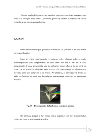 Cap. III – Material de Suporte à Lecionação de Algumas Unidades Didáticas
73
Quando a radiação interatua com a matéria, podem ocorrer vários processos como
reflexão e absorção, entre outros. Geralmente quando se estudam os espetros UV-visível
pretende-se que ocorra apenas absorção
3.3.2 COR
Vamos então analisar por que certas substâncias são coloridas e por que podem
ter cores diferentes.
Como se referiu anteriormente, a radiação visível abrange todas as ondas
eletromagnéticas com comprimentos de onda entre 400 nm e 700 nm A cada
comprimento de onda corresponde uma cor diferente. Como sabes, a luz do sol é luz
branca. A luz branca é a mistura de todas as cores e há processos que permitem separar
as várias cores que compõem a luz branca. Por exemplo, se colocares um prisma de
vidro em frente ao sol ou de uma lâmpada que usas em casa, consegues ver as cores do
arco-íris.
Fig. 19 – Decomposição da luz branca através do prisma
Isto acontece porque a luz branca vai-se decompor em luz monocromática
conhecida como as sete cores do arco-íris
 