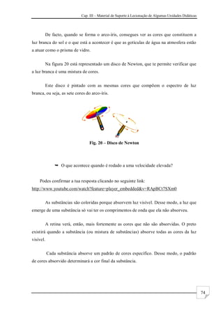 Cap. III – Material de Suporte à Lecionação de Algumas Unidades Didáticas
74
De facto, quando se forma o arco-íris, consegues ver as cores que constituem a
luz branca do sol e o que está a acontecer é que as gotículas de água na atmosfera estão
a atuar como o prisma de vidro.
Na figura 20 está representado um disco de Newton, que te permite verificar que
a luz branca é uma mistura de cores.
Este disco é pintado com as mesmas cores que compõem o espectro de luz
branca, ou seja, as sete cores do arco-íris.
Fig. 20 – Disco de Newton
 O que acontece quando é rodado a uma velocidade elevada?
Podes confirmar a tua resposta clicando no seguinte link:
http://www.youtube.com/watch?feature=player_embedded&v=RApBCt7SXm0
As substâncias são coloridas porque absorvem luz visível. Desse modo, a luz que
emerge de uma substância só vai ter os comprimentos de onda que ela não absorveu.
A retina verá, então, mais fortemente as cores que não são absorvidas. O preto
existirá quando a substância (ou mistura de substâncias) absorve todas as cores da luz
visível.
Cada substância absorve um padrão de cores específico. Desse modo, o padrão
de cores absorvido determinará a cor final da substância.
 
