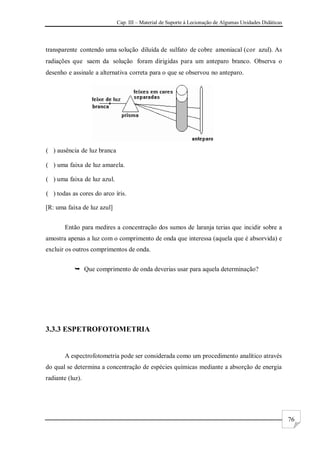 Cap. III – Material de Suporte à Lecionação de Algumas Unidades Didáticas
76
transparente contendo uma solução diluída de sulfato de cobre amoniacal (cor azul). As
radiações que saem da solução foram dirigidas para um anteparo branco. Observa o
desenho e assinale a alternativa correta para o que se observou no anteparo.
( ) ausência de luz branca
( ) uma faixa de luz amarela.
( ) uma faixa de luz azul.
( ) todas as cores do arco íris.
[R: uma faixa de luz azul]
Então para medires a concentração dos sumos de laranja terias que incidir sobre a
amostra apenas a luz com o comprimento de onda que interessa (aquela que é absorvida) e
excluir os outros comprimentos de onda.
 Que comprimento de onda deverias usar para aquela determinação?
3.3.3 ESPETROFOTOMETRIA
A espectrofotometria pode ser considerada como um procedimento analítico através
do qual se determina a concentração de espécies químicas mediante a absorção de energia
radiante (luz).
 