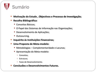 Sumário Motivação do Estudo , Objectivos e Processo de Investigação; Recolha Bibliográfica: Conceitos Básicos; O Papel dos Sistemas de Informação nas Organizações; Desenvolvimento de Aplicações; Outsourcing. Inquérito ás Instituições Financeiras; Uma Proposta de Meta-modelo: Metodologias – Complementaridade e Lacunas; Apresentação do Meta-modelo: Conceitos; Estrutura; Fases de Desenvolvimento.  Conclusões e Desenvolvimentos Futuros. 