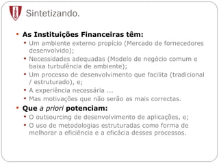 Sintetizando. As Instituições Financeiras têm: Um ambiente externo propício (Mercado de fornecedores desenvolvido); Necessidades adequadas (Modelo de negócio comum e baixa turbulência de ambiente);  Um processo de desenvolvimento que facilita (tradicional / estruturado), e; A experiência necessária ... Mas motivações que não serão as mais correctas. Que  a priori  potenciam: O outsourcing de desenvolvimento de aplicações, e; O uso de metodologias estruturadas como forma de melhorar a eficiência e a eficácia desses processos. 