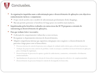 Conclusões. As organizações inquiridas usam a subcontratação para o desenvolvimento de aplicações com objectivos eminentemente tácticos e conjunturais: O que está de acordo com o modelo de subcontratação predominante (body-shopping); Mas não permite potenciar os benefícios de longo prazo em modelos mais maduros; Impulsionadas pelos benefícios realizados em outras áreas das SI/TI preparam a extensão do outsourcing ao desenvolvimento de aplicações;  Para que tenham êxito é necessário: A alteração do comportamento/cultura face a esses serviços; Reorganizar os departamentos internos de desenvolvimento; Adquirir competências internas que suportem a integração com o negócio e o desenvolvimento de parcerias a longo-prazo com os fornecedores: Processos internos de controlo da procura com a adopção de avaliação multi-critério para a selecção de projectos; Avaliação dos projectos num contexto de portfolio e tendo em atenção o contributo do desenvolvimento de aplicações para a estratégia da organização. Desenvolvimento de processos de captura e gestão do conhecimento, consistentes, estruturados e devidamente institucionalizados. Aprofundamento dos processos de selecção de fornecedores numa perspectiva selectiva e de complementaridade. Desenvolvimento de processos formais de controlo de desempenho do fornecedor. 