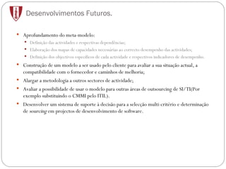 Desenvolvimentos Futuros. Aprofundamento do meta-modelo: Definição das actividades e respectivas dependências; Elaboração dos mapas de capacidades necessárias ao correcto desempenho das actividades; Definição dos objectivos específicos de cada actividade e respectivos indicadores de desempenho. Construção de um modelo a ser usado pelo cliente para avaliar a sua situação actual, a compatibilidade com o fornecedor e caminhos de melhoria; Alargar a metodologia a outros sectores de actividade; Avaliar a possibilidade de usar o modelo para outras áreas de outsourcing de SI/TI(Por exemplo substituindo o CMMI pelo ITIL). Desenvolver um sistema de suporte à decisão para a selecção multi-critério e determinação de  sourcing  em projectos de desenvolvimento de software. 