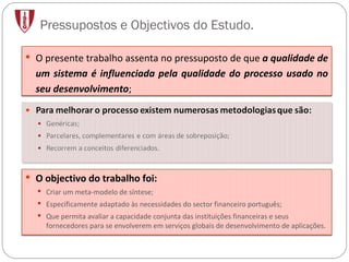 Pressupostos e Objectivos do Estudo. O objectivo do trabalho foi: Criar um meta-modelo de síntese; Especificamente adaptado às necessidades do sector financeiro português; Que permita avaliar a capacidade conjunta das instituições financeiras e seus fornecedores para se envolverem em serviços globais de desenvolvimento de aplicações. O presente trabalho  assenta no pressuposto de que  a qualidade de um sistema é influenciada pela qualidade do processo usado no seu desenvolvimento ; 
