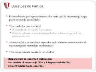 Questões de Partida. Estão os bancos portugueses interessados neste tipo de outsourcing? A que prazo e segundo que modelo? Têm condições para ter êxito? O seu ambiente de negócio é o adequado? O tipo de aplicações e as metodologias de desenvolvimento que utilizam, potenciam o êxito? As motivações e os benefícios esperados estão alinhados com o modelo de outsourcing que pretendem implementar? Têm noção correcta dos riscos envolvidos? Responderam ao inquérito 9 instituições; Um total de 13 respostas (4 CIO’s e 9 Responsáveis de DD); E 16 entrevistas (5 pós-inquérito). 