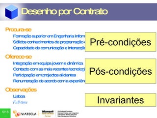 Procura-se Formação superior em Engenharia Informática Sólidos conhecimentos de programação em .NET e Java Capacidade de comunicação e interacção em equipa Oferece-se Integração em equipa jovem e dinâmica Contacto com as mais recentes tecnologias Participação em projectos aliciantes Renumeração de acordo com a experiência demonstrada Observações Lisboa Full-time Desenho por Contrato Pré-condições Pós-condições Invariantes 