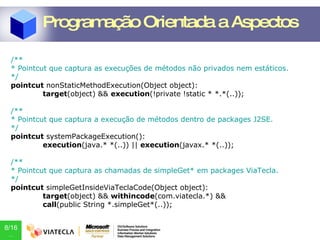 /** * Pointcut que captura as execuções de métodos não privados nem estáticos. */ pointcut  nonStaticMethodExecution(Object object): target (object) &&  execution (!private !static * *.*(..)); /** * Pointcut que captura a execução de métodos dentro de packages J2SE. */ pointcut  systemPackageExecution(): execution (java.* *(..)) ||  execution (javax.* *(..)); /** * Pointcut que captura as chamadas de simpleGet* em packages ViaTecla. */ pointcut  simpleGetInsideViaTeclaCode(Object object): target (object) &&  withincode (com.viatecla.*) &&  call (public String *.simpleGet*(..)); Programação Orientada a Aspectos 