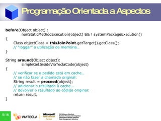 before (Object object) : nonStaticMethodExecution(object) && ! systemPackageExecution() { Class objectClass =  thisJoinPoint .getTarget().getClass(); // “loggar” a utilização de memória… } String  around (Object object): simpleGetInsideViaTeclaCode(object) { // verificar se o pedido está em cache… // se não fazer a chamada original: String result =  proceed (object); // adicionar o resultado à cache... // devolver o resultado ao código original: return result; } Programação Orientada a Aspectos 