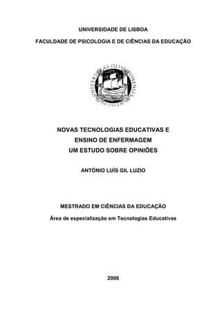 UNIVERSIDADE DE LISBOA

FACULDADE DE PSICOLOGIA E DE CIÊNCIAS DA EDUCAÇÃO




      NOVAS TECNOLOGIAS EDUCATIVAS E
             ENSINO DE ENFERMAGEM
           UM ESTUDO SOBRE OPINIÕES


               ANTÓNIO LUÍS GIL LUZIO




       MESTRADO EM CIÊNCIAS DA EDUCAÇÃO

    Área de especialização em Tecnologias Educativas




                         2006
 