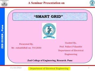 ZES
ZCOER
,
Pune A Seminar Presentation on
Department of Electrical Engineering
Presented By,
Mr. rishabhRoll no. T412050
Guided By,
Prof. Pallavi P.Kamble
Department of Electrical
Engineering
“SMART GRID”
11/23/2022 1
Zeal College of Engineering, Research. Pune
 
