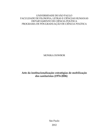 UNIVERSIDADE DE SÃO PAULO
FACULDADE DE FILOSOFIA, LETRAS E CIÊNCIAS HUMANAS
DEPARTAMENTO DE CIÊNCIA POLÍTICA
PROGRAMA DE PÓS-GRADUAÇÃO DE CIÊNCIA POLÍTICA

MONIKA DOWBOR

Arte da institucionalização: estratégias de mobilização
dos sanitaristas (1974-2006)

São Paulo
2012

 