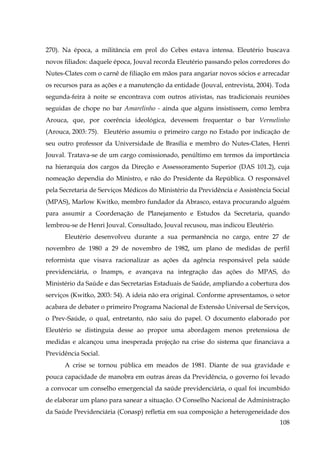 270). Na época, a militância em prol do Cebes estava intensa. Eleutério buscava
novos filiados: daquele época, Jouval recorda Eleutério passando pelos corredores do
Nutes-Clates com o carnê de filiação em mãos para angariar novos sócios e arrecadar
os recursos para as ações e a manutenção da entidade (Jouval, entrevista, 2004). Toda
segunda-feira à noite se encontrava com outros ativistas, nas tradicionais reuniões
seguidas de chope no bar Amarelinho - ainda que alguns insistissem, como lembra
Arouca, que, por coerência ideológica, devessem frequentar o bar Vermelinho
(Arouca, 2003: 75). Eleutério assumiu o primeiro cargo no Estado por indicação de
seu outro professor da Universidade de Brasília e membro do Nutes-Clates, Henri
Jouval. Tratava-se de um cargo comissionado, penúltimo em termos da importância
na hierarquia dos cargos da Direção e Assessoramento Superior (DAS 101.2), cuja
nomeação dependia do Ministro, e não do Presidente da República. O responsável
pela Secretaria de Serviços Médicos do Ministério da Previdência e Assistência Social
(MPAS), Marlow Kwitko, membro fundador da Abrasco, estava procurando alguém
para assumir a Coordenação de Planejamento e Estudos da Secretaria, quando
lembrou-se de Henri Jouval. Consultado, Jouval recusou, mas indicou Eleutério.
Eleutério desenvolveu durante a sua permanência no cargo, entre 27 de
novembro de 1980 a 29 de novembro de 1982, um plano de medidas de perfil
reformista que visava racionalizar as ações da agência responsável pela saúde
previdenciária, o Inamps, e avançava na integração das ações do MPAS, do
Ministério da Saúde e das Secretarias Estaduais de Saúde, ampliando a cobertura dos
serviços (Kwitko, 2003: 54). A ideia não era original. Conforme apresentamos, o setor
acabara de debater o primeiro Programa Nacional de Extensão Universal de Serviços,
o Prev-Saúde, o qual, entretanto, não saiu do papel. O documento elaborado por
Eleutério se distinguia desse ao propor uma abordagem menos pretensiosa de
medidas e alcançou uma inesperada projeção na crise do sistema que financiava a
Previdência Social.
A crise se tornou pública em meados de 1981. Diante de sua gravidade e
pouca capacidade de manobra em outras áreas da Previdência, o governo foi levado
a convocar um conselho emergencial da saúde previdenciária, o qual foi incumbido
de elaborar um plano para sanear a situação. O Conselho Nacional de Administração
da Saúde Previdenciária (Conasp) refletia em sua composição a heterogeneidade dos
108

 