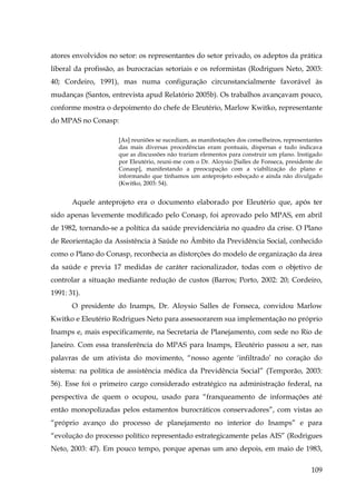 atores envolvidos no setor: os representantes do setor privado, os adeptos da prática
liberal da profissão, as burocracias setoriais e os reformistas (Rodrigues Neto, 2003:
40; Cordeiro, 1991), mas numa configuração circunstancialmente favorável às
mudanças (Santos, entrevista apud Relatório 2005b). Os trabalhos avançavam pouco,
conforme mostra o depoimento do chefe de Eleutério, Marlow Kwitko, representante
do MPAS no Conasp:
[As] reuniões se sucediam, as manifestações dos conselheiros, representantes
das mais diversas procedências eram pontuais, dispersas e tudo indicava
que as discussões não trariam elementos para construir um plano. Instigado
por Eleutério, reuni-me com o Dr. Aloysio [Salles de Fonseca, presidente do
Conasp], manifestando a preocupação com a viabilização do plano e
informando que tínhamos um anteprojeto esboçado e ainda não divulgado
(Kwitko, 2003: 54).

Aquele anteprojeto era o documento elaborado por Eleutério que, após ter
sido apenas levemente modificado pelo Conasp, foi aprovado pelo MPAS, em abril
de 1982, tornando-se a política da saúde previdenciária no quadro da crise. O Plano
de Reorientação da Assistência à Saúde no Âmbito da Previdência Social, conhecido
como o Plano do Conasp, reconhecia as distorções do modelo de organização da área
da saúde e previa 17 medidas de caráter racionalizador, todas com o objetivo de
controlar a situação mediante redução de custos (Barros; Porto, 2002: 20; Cordeiro,
1991: 31).
O presidente do Inamps, Dr. Aloysio Salles de Fonseca, convidou Marlow
Kwitko e Eleutério Rodrigues Neto para assessorarem sua implementação no próprio
Inamps e, mais especificamente, na Secretaria de Planejamento, com sede no Rio de
Janeiro. Com essa transferência do MPAS para Inamps, Eleutério passou a ser, nas
palavras de um ativista do movimento, “nosso agente ‘infiltrado’ no coração do
sistema: na política de assistência médica da Previdência Social” (Temporão, 2003:
56). Esse foi o primeiro cargo considerado estratégico na administração federal, na
perspectiva de quem o ocupou, usado para “franqueamento de informações até
então monopolizadas pelos estamentos burocráticos conservadores”, com vistas ao
“próprio avanço do processo de planejamento no interior do Inamps” e para
“evolução do processo político representado estrategicamente pelas AIS” (Rodrigues
Neto, 2003: 47). Em pouco tempo, porque apenas um ano depois, em maio de 1983,
109

 