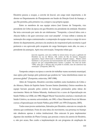 Eleutério passou a ocupar, a convite de Jouval, um cargo mais importante, o de
diretor no Departamento de Planejamento em Saúde da Direção Geral do Inamps, o
que lhe permitia, pela primeira vez, compor a sua própria equipe.
Entre os membros de sua equipe estava José Gomes de Temporão, vice
presidente do Cebes da época em que Eleutério era presidente da entidade. Eleutério
lhe teria convocado por meio de um telefonema: “Temporão, o Jouval falou com o
Aloysio Salles e ele quer conversar com você amanhã”. A frase reflete o sistema de
nomeação dos cargos comissionados: a composição da equipe estava a cargo do novo
diretor do departamento, precisava da anuência do responsável pela secretaria à qual
pertencia e era aprovada pelo ocupante do cargo hierárquico mais alto, no caso, o
presidente da autarquia. Após essa convocação, Temporão relata que:
[no] dia seguinte, com meu melhor (e único) terno, fui para o gabinete de
Eleutério na rua de México, 128, centro do Rio de Janeiro. Enquanto
aguardava, fiquei observando a dinâmica daquele espaço... Muitos rostos
familiares e um processo de funcionamento não muito diferente dos outros
espaços em que compartilhávamos tarefas e projetos. No final da tarde:
”Olha, acho que o Aloysio não vai poder te receber, mas ele autorizou tua
nomeação” (Temporão, 2003: 57).

Temporão cotejava na época o convite de trabalhar numa secretaria municipal,
mas optou pelo Inamps pelo potencial que poderia ter “uma interferência maior no
processo global” (Temporão, entrevista, 1987-1988).
Além de Temporão, Eleutério convidou também outra fundadora do Cebes e
da Abrasco, Maria de Espírito Santo Tavares Santos (Santinha). Outros membros da
equipe haviam passado pelos centros de formação permeados pelas ideias do
movimento: Maria de Fátima Siliansky Andreazzi fez o curso de Especialização em
Saúde Pública na UERJ, em 1982; Miguel Murat Vasconcelos concluiu o mestrado em
Saúde Coletiva, na mesma universidade, em 1981; e Ilara Hämmerli Sozzi de Moraes
cursou a Especialização em Saúde Pública pela ENSP, em 1978 (Temporão, 2003).
Todos esses jovens sanitaristas, liderados por Eleutério, estavam no coração do
sistema que combatiam. Fruto de uma tática do movimento, sua presença no Inamps
não obedeceu apenas à rotina institucional. Eles estavam lá para implementar
algumas das medidas do Plano Conasp, que possuía a marca da autoria de Eleutério,
e, não por acaso, lhes coube a implementação de um programa de ampliação de
110

 