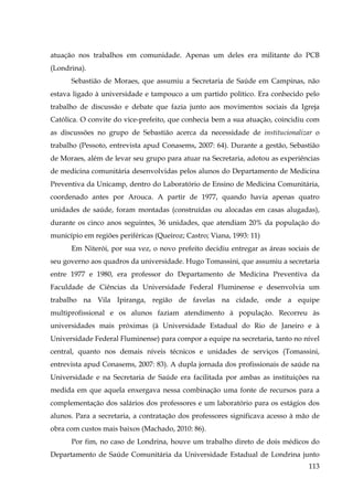atuação nos trabalhos em comunidade. Apenas um deles era militante do PCB
(Londrina).
Sebastião de Moraes, que assumiu a Secretaria de Saúde em Campinas, não
estava ligado à universidade e tampouco a um partido político. Era conhecido pelo
trabalho de discussão e debate que fazia junto aos movimentos sociais da Igreja
Católica. O convite do vice-prefeito, que conhecia bem a sua atuação, coincidiu com
as discussões no grupo de Sebastião acerca da necessidade de institucionalizar o
trabalho (Pessoto, entrevista apud Conasems, 2007: 64). Durante a gestão, Sebastião
de Moraes, além de levar seu grupo para atuar na Secretaria, adotou as experiências
de medicina comunitária desenvolvidas pelos alunos do Departamento de Medicina
Preventiva da Unicamp, dentro do Laboratório de Ensino de Medicina Comunitária,
coordenado antes por Arouca. A partir de 1977, quando havia apenas quatro
unidades de saúde, foram montadas (construídas ou alocadas em casas alugadas),
durante os cinco anos seguintes, 36 unidades, que atendiam 20% da população do
município em regiões periféricas (Queiroz; Castro; Viana, 1993: 11)
Em Niterói, por sua vez, o novo prefeito decidiu entregar as áreas sociais de
seu governo aos quadros da universidade. Hugo Tomassini, que assumiu a secretaria
entre 1977 e 1980, era professor do Departamento de Medicina Preventiva da
Faculdade de Ciências da Universidade Federal Fluminense e desenvolvia um
trabalho na Vila Ipiranga, região de favelas na cidade, onde a equipe
multiprofissional e os alunos faziam atendimento à população. Recorreu às
universidades mais próximas (à Universidade Estadual do Rio de Janeiro e à
Universidade Federal Fluminense) para compor a equipe na secretaria, tanto no nível
central, quanto nos demais níveis técnicos e unidades de serviços (Tomassini,
entrevista apud Conasems, 2007: 83). A dupla jornada dos profissionais de saúde na
Universidade e na Secretaria de Saúde era facilitada por ambas as instituições na
medida em que aquela enxergava nessa combinação uma fonte de recursos para a
complementação dos salários dos professores e um laboratório para os estágios dos
alunos. Para a secretaria, a contratação dos professores significava acesso à mão de
obra com custos mais baixos (Machado, 2010: 86).
Por fim, no caso de Londrina, houve um trabalho direto de dois médicos do
Departamento de Saúde Comunitária da Universidade Estadual de Londrina junto
113

 