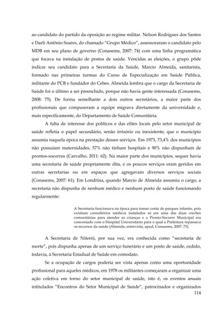 ao candidato do partido da oposição ao regime militar. Nelson Rodrigues dos Santos
e Darli Antônio Soares, do chamado “Grupo Médico”, assessoraram o candidato pelo
MDB em seu plano de governo (Conasems, 2007: 74) com uma linha programática
que focava na instalação de postos de saúde. Vencidas as eleições, o grupo pôde
indicar seu candidato para a Secretaria da Saúde, Marcio Almeida, sanitarista,
formado nas primeiras turmas do Curso de Especialização em Saúde Pública,
militante do PCB e fundador do Cebes. Almeida lembra que o cargo da Secretaria de
Saúde foi o último a ser preenchido, porque não havia gente interessada (Conasems,
2008: 75). De forma semelhante a dois outros secretários, a maior parte dos
profissionais que compuseram a equipe migrava diretamente da universidade e,
mais especificamente, do Departamento de Saúde Comunitária.
A falta de interesse dos políticos e das elites locais pelo setor municipal de
saúde refletia o papel secundário, senão irrisório ou inexistente, que o município
assumia naquela época na prestação desses serviços. Em 1973, 73,4% dos municípios
não possuíam maternidades, 57% não tinham hospitais e 90% não dispunham de
prontos-socorros (Carvalho, 2011: 62). Na maior parte dos municípios, sequer havia
uma secretaria de saúde propriamente dita, e os poucos serviços eram geridos em
outras secretarias ou em espaços que agregavam diversos serviços sociais
(Conasems, 2007: 61). Em Londrina, quando Marcio de Almeida assumiu o cargo, a
secretaria não dispunha de nenhum médico e nenhum posto de saúde funcionando
regularmente:
A Secretaria funcionava na época para tomar conta de parques infantis, pois
existiam consultórios médicos instalados só em uma das duas creches
comunitárias para atender as crianças e o Pronto-Socorro Municipal era
conveniado com o Hospital Universitário para o qual a Prefeitura repassava
os recursos da saúde (Almeida, entrevista, apud, Conasems, 2007: 75).

A Secretaria de Niterói, por sua vez, era conhecida como “secretaria de
morte”, pois dispunha apenas de um serviço funerário e um posto de saúde, cedido,
todavia, à Secretaria Estadual de Saúde em comodato.
Se a ocupação de cargos poderia ser vista apenas como uma oportunidade
profissional para aqueles médicos, em 1978 os militantes começaram a organizar uma
ação coletiva em torno do setor municipal de saúde, isto é, os eventos anuais
intitulados “Encontros do Setor Municipal de Saúde”, patrocinados e organizados
114

 