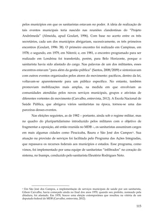 pelos municípios em que os sanitaristas estavam no poder. A ideia de realização de
tais eventos municipais teria nascido nas reuniões clandestinas do “Projeto
Andrômeda” (Almeida, apud Goulart, 1996). Com base no acerto entre os três
secretários, cada um dos municípios abrigariam, sucessivamente, os três primeiros
encontros (Goulart, 1996: 38). O primeiro encontro foi realizado em Campinas, em
1978; o segundo, em 1979, em Niterói; e, em 1981, o encontro programado para ser
realizado em Londrina foi transferido, porém, para Belo Horizonte, porque o
sanitarista havia sido afastado do cargo. Nas palavras de um dos militantes, esses
encontros estavam “para além da gestão pública” (Santos, 2008/2009) e sintonizavam
com outros eventos organizados pelos atores do movimento: pacíficos, dentro da lei,
voltavam-se aparentemente para um público específico. No entanto, também
promoviam mobilizações mais amplas, na medida em que envolviam as
comunidades atendidas pelos novos serviços municipais, grupos e ativistas de
diferentes vertentes do movimento (Carvalho, entrevista, 2012). A Escola Nacional de
Saúde Pública, que abrigava vários sanitaristas na época, tornou-se uma das
parceiras desses eventos.
Nas eleições seguintes, as de 1982 – portanto, ainda sob o regime militar, mas
no quadro do pluripartidarismo introduzido pelos militares com o objetivo de
fragmentar a oposição, até então reunida no MDB –, os sanitaristas assumiram cargos
em mais algumas cidades como Piracicaba, Bauru e São José dos Campos31. Sua
atuação na provisão de serviços foi facilitada pelo Programa das Ações Integradas,
que repassava os recursos federais aos municípios e estados. Esse programa, como
vimos, foi implementado por uma equipe de sanitaristas “infiltrados” no coração do
sistema, no Inamps, conduzido pelo sanitarista Eleutério Rodrigues Neto.

31 Em São José dos Campos, a implementação de serviços municipais de saúde por um sanitarista,
Gilson Carvalho, havia começado ainda no final dos anos 1970, quando seu prefeito, nomeado pela
ditadura, foi afastado. Em 1978, houve uma eleição extemporânea que resultou na vitória de um
deputado federal do MDB (Carvalho, entrevista, 2012).

115

 