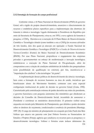 2.3.2 Estratégia de formação do campo profissional

Conforme vimos, o II Plano Nacional de Desenvolvimento (PND) do governo
Geisel, sob a égide do projeto desenvolvimentista, anunciava o direcionamento de
recursos e estabelecia planos específicos para a implementação das diretrizes de
fomento à ciência e tecnologia. Ligada diretamente à Presidência da República por
meio da Secretaria de Planejamento, criou-se, em 1974, a nova agência de fomento à
pesquisa, o CNPq. Decretava-se a execução do II Plano Básico de Desenvolvimento
Científico e Tecnológico dotado (como também o era o CNPq) de recursos advindos
de três fundos, dois dos quais já estavam em operação: o Fundo Nacional de
Desenvolvimento Científico e Tecnológico (FNDCT) e o Fundo de Desenvolvimento
Técnico-Científico (Funtec) do Banco Nacional de Desenvolvimento Econômico
(BNDE). Por esse Plano Nacional, propunha-se o engajamento das empresas
privadas e governamentais no esforço de modernização e inovação tecnológica;
estabelecia-se a execução do Plano Nacional de Pós-graduação, além do
compromisso com a criação de condições satisfatórias de trabalho dos pesquisadores
(com possibilidade de qualificação no exterior); por fim, incentivava-se a
“importação dos cérebros” e das tecnologias “de ponta”.
A implementação dessas políticas de desenvolvimento da ciência e tecnologia,
bem como a formação de recursos humanos na área de saúde, iniciativas que
beneficiaram atores do Movimento Sanitário, contaram com uma especial
configuração institucional de poder de decisão no governo Geisel (Costa, 1992).
Caracterizado pela centralização extrema de poder decisório nas mãos do presidente,
o governo funcionava com pequena autonomia dos ministérios que obedeciam as
decisões do Conselho de Desenvolvimento Social, incumbido de assessorar o
Presidente e coordenar os ministérios desenvolvidos. O primeiro violino nessa
orquestra era tocado pelo Ministério do Planejamento, que detinha o poder decisório
sobre os destinos do orçamento, condicionados à anuência do presidente (Mantega,
1997: 29). O cargo do ministro de planejamento era ocupado por João Paulo dos Reis
Velloso que atuava em parceria com José Pelúcio Ferreira na Financiadora de
Estudos e Projetos (Finep), agência que canalizava os recursos para as pesquisas e o
desenvolvimento tecnológico. Velloso e Ferreira eram árduos defensores do
116

 