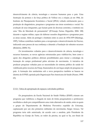 desenvolvimento de ciência, tecnologia e recursos humanos para o país. Uma
ilustração da postura e da força política de Velloso era a criação, já em 1964, do
Instituto de Planejamento Econômico e Social (IPEA) voltado estritamente para a
produção de diagnósticos, pesquisas e programas nas áreas econômica e social. Na
avaliação de seus integrantes, que faziam parte de diversas correntes, o instituto era
uma “ilha de liberdade de pensamento” (D’Araujo; Farias; Hippolito, 2004: 108)
durante o regime militar, capaz de elaborar ousados diagnósticos e programas para
as áreas sociais. Além de proteger o Instituto entre os anos de 1974-1979 (Mantega,
1997), Velloso contribuiu também para a recuperação e desenvolvimento da Fiocruz,
indicando uma pessoa de sua confiança e dotando a Fundação de robustos recursos
(Relatório, 2005b: 51).
Os investimentos voltados para o desenvolvimento de ciência, tecnologia e
recursos humanos, as novas agências estruturadas para viabilizá-los, bem como o
apoio dos dirigentes políticos abriram possibilidades para iniciar a estratégia da
formação do campo profissional pelos ativistas do movimento. A iniciativa de
produzir pesquisas voltadas para as necessidades do sistema público de saúde foi
viabilizada pelos recursos da Finep, financiadora de um leque amplo de pesquisas no
país. A formação dos sanitaristas sob a nova perspectiva também se baseou na
diretriz do II PND, apoiada pela Organização Pan-Americana de Saúde (Nunes, 1998:
63).
!
!

2.3.2.1 Tática de apropriação de espaços e atividades públicas
Os pesquisadora da Escola Nacional de Saúde Pública (ENSP) criaram um
programa que viabilizou a chegada de mais de trinta pesquisadores e professores
escolhidos a dedo por compartilharem uma visão alternativa de saúde, entre os quais
o grupo do Departamento de Medicina Preventiva expelido da Unicamp,
capitaneado por um dos primeiros militantes do movimento, Sergio Arouca. Tal
programa teria sido autorizado, de acordo com a anedota, pelo Presidente da
República na Granja do Torto, ao redor da piscina, na qual se lia, aos finais de
117

 