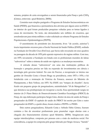 semana, projetos de certa envergadura a serem financiados pela Finep e pelo CNPq
(Gómez, entrevista apud Relatório, 2005b).
Consistia num simples parágrafo o Programa de Estudos Socioeconômicos em
Saúde (PESES), que financiou a permanência dos ativistas por alguns anos na ENSP e
no interior do qual foram produzidas pesquisas voltadas para os temas ligados à
causa do movimento. No texto, são demandados seis milhões de cruzeiros, que
arredondavam para trinta milhões o valor solicitado ao robusto Programa de Estudos
Populacionais e Epidemiológicos (PEPPE).
O assentimento do presidente (no documento, lê-se: “de acordo, autorizo”)
trazia importantes recursos para a Escola Nacional de Saúde Pública (ENSP), sediada
na Fundação de Osvaldo Cruz (FioCruz), que havia sido esvaziada em seus quadros
na passagem da década de 1970 pelo aparato repressivo do regime militar. Com isso,
em 1975, novamente a Fundação era lotada com os profissionais munidos de ideias
“subversivas” sobre o sistema de saúde em vigência e as mudanças necessárias.
A entrada desses “subversivos” em uma das instituições públicas de
formação e pesquisa precisa ser lida na expansão de investimentos em ciência e
tecnologia pelo governo federal. No caso da Fiocruz, a recuperação se iniciou nas
gestões de Oswaldo Costa e Ernani Braga na presidência, entre 1973 e 1974, e foi
fortalecida com a nomeação de Vinícius da Fonseca, assessor do Ministro do
Planejamento, e Reis Velloso, em 1975. Na ENSP, nos “tempos de chumbo”, havia
ficado um pequeno grupo de pesquisadores, autointitulado “18 de Manguinhos”, o
que denotava sua predisposição em recuperar a escola. Essa oportunidade surgiu no
interior do 2o Plano Básico de Desenvolvimento Científico-Tecnológico (PBDCT) da
Finep, de cuja elaboração participou Sergio Góes, diretor da área de saúde da Finep e
pesquisador da ENSP. O capítulo de saúde do PBDCT foi escrito por Góes e outro
pesquisador da ENSP e, a partir disso, foram criados o PEPPE e o PESES.
Dois outros pesquisadores, Eduardo Costa e Arlindo Fábio Gómez, fizeram
contatos a fim de encontrar profissionais para preencher vagas abertas com a
chegada dos financiamentos (Gómez apud Relatório, 2005b). Imaginavam uma
equipe interdisciplinar, composta por pessoas com a visão da medicina social. Por
coincidência, a equipe foi composta pelo grupo liderado por Sérgio Arouca, “banido”
118

 