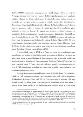 da UNICAMP32, implicando o emprego de um viés ideológico-político aos projetos.
A equipe montada com base nos recursos da Finep produziu, nos anos seguintes,
estudos voltados aos temas relacionados à articulação entre ensino, pesquisa e
prestação de serviços, entre os quais, o estudo acerca dos departamentos
denominado “Investigação Nacional sobre o Ensino da Medicina Preventiva”. Houve
também pesquisas sobre o sistema de saúde previdenciário combatido pelos
militantes e sobre as formas de repasse dos recursos públicos, munindo os
sanitaristas de fortes argumentos pautados em dados e diagnósticos (Sônia Fleury
apud Relatório Sérgio Arouca 1976 - 1988, 2005). O PESES apoiou as atividades do
Cebes e do Departamento de Medicina Preventiva da Bahia (Nunes, 1998: 76), bem
como financiou bolsas de estudos para investigar o projeto Montes Claros do Norte
de Minas Gerais, estado onde ocorreu uma importante experiência do modelo de
saúde defendido pelo movimento (Escorel, 1998).
A proximidade entre a ENSP e a Finep por meio de pesquisadores que
trabalhavam em ambas as instituições deve ter apenas facilitado a circulação da
informação sobre as possibilidades de financiamento, mas a resposta positiva da
instituição que os financiava, a Financiadora de Estudos e Projetos (Finep), não era
uma exceção à regra. A Finep estava alinhada com as ações estratégicas previstas
pelo II PND, priorizando investimentos na área de pesquisa e pós-graduação com
grandes dotações de recursos.
De uma pequena empresa pública acoplada ao Ministério de Planejamento33,
criada em 1967, com poucos recursos – seu orçamento, entre 1967 a 1969, não passava
de 14 milhões de dólares (Dias, 2002: 20) –, a Finep se tornaria, a partir de 1971, uma
agência dotada de sólido fundo reservado para o financiamento de suas ações. A
origem desse fundo explica a sua inclinação para o amplo apoio à formação de

Há diferentes versões sobre as razões da saída de Arouca e seu grupo da Unicamp, entre as quais
são citadas o modo “revolucionário” de conduzir o projeto de medicina comunitária em Paulínia; a
tese de Arouca que fazia críticas aguda ao modelo da medicina preventiva em vigor na época,
questionando a desigualdade social e clamando pela necessidade da democratização de medicina; a
oposição política ao Reitor da época entre outros. O reitor da Universidade solicitou que o grupo de
professores e estudantes ligados a Arouca pedisse a demissão (Relatório, 2005a: 19).
32

33 A apresentação da Finep se baseia no trabalho de José Luciano de Mattos Dias de 2002, intitulado
FINEP: 30 anos de projetos para o Brasil.

119

 