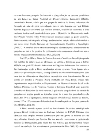 recursos humanos, pesquisa fundamental e pós-graduação: os recursos provinham
de um fundo do Banco Nacional de Desenvolvimento Econômico (BNDE),
denominado Funtec, criado por um grupo de técnicos do Banco, defensores da
formação de mão de obra especializada para o país, liderado por José Pelúcio
Ferreira. Separado do BNDE por conflitos internos, o fundo foi submetido a uma
mudança institucional, sendo deslocado para o Ministério de Planejamento, onde
José Pelúcio Ferreira e Reis Velloso haviam assumido cargos de poder decisório.
Posteriormente, foi integrado à Finep, recebendo uma injeção adicional de verbas e
um novo nome: Fundo Nacional de Desenvolvimento Científico e Tecnológico
(FNDCT) . A partir de então, o financiamento para a constituição da infraestrutura de
pesquisa no país e de projetos de pré-investimento começaram a funcionar sob o
mesmo enquadramento institucional (Dias, 2002: 34).
Em 1973, o I Plano Básico de Desenvolvimento Científico e Tecnológico previa
700 milhões de dólares para as atividades de ciência e tecnologia para o biênio
1973/74, dos quais 25% foram direcionados ao Programa de Pesquisa Fundamental e
Pós-Graduação, sendo a Finep canalizadora desses recursos. Nessa época, sob a
direção de José Pelúcio Ferreira, a Finep contava no seu desenho institucional com
uma área de elaboração de diagnósticos para orientar seus financiamentos. No seu
Centro de Estudos e Pesquisa (CEP), instituído em 1972, foram criados três
departamentos especializados: o Departamento de Desenvolvimento Social, o de
Políticas Públicas e o de Progresso Técnico e Estrutura Industrial, com aumento
considerável de técnicos de nível superior, o que trouxe pesquisadores de centros de
pesquisas em regime parcial de trabalho, como foi o caso dos pesquisadores da
ENSP. Em 1973, as operações da Finep chegaram ao valor de 320 milhões de dólares,
e entre 1973 a 1979, o número de funcionários de nível superior e de apoio passou de
95 a 519 (Dias, 2002: 39).
A Finep assumiu o papel central no financiamento da política tecnológica do
governo Geisel, condizente com as diretrizes definidas no II PND. Utilizava com
liberdade seus amplos recursos comandados por um grupo de técnicos de alta
especialização, liderado por Ferreira. Por sua vez, ele contava com a proteção do
ministro do Planejamento, João Paulo dos Reis Velloso, que desempenhava função
central na condução dos investimentos governamentais (Dias, 2002: 32), ao mesmo
120

 
