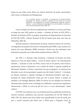 tempo em que tinha acesso direto aos núcleos decisórios do poder concentrados,
entre outros, no Ministério do Planejamento:
[...] a empresa passou a comandar os programas de desenvolvimento
tecnológico da empresa nacional; a gerência de boa parte dos recursos
destinados aos programas de energia, planejamento regional, setorial e
urbano; e a parte substancial da pesquisa em universidades, incluindo os
cursos de pós-graduação (Dias, 2002: 35).

Como exemplos dos diversos programas que receberam os recursos da Finep,
ao longo dos anos 1970, podem ser citados: o Instituto de Física da USP (1975), o
Instituto de Nutrição (1975), os projetos de pesquisa do Departamento de Economia
da PUC-Rio (1971), o Museu Nacional do Rio de Janeiro (sem data, mas antes de
1974) (Dias, 2002: 42).
Quando terminou o financiamento da Finep, conforme constava do convênio,
os integrantes dos projetos deveriam ser incorporados pela ENSP, o que aconteceu na
maioria dos casos (Relatório, 2005b), tornando a Escola uma das instituições mais
fortemente associadas com o Movimento Sanitário (Nunes, 1998: 75).
Em 1979, a 1a Reunião sobre Formação e Utilização de Pessoal em Nível
Superior na Área de Saúde Pública – evento de título extenso e de estranhamento
imediato –, realizada na sede da OPAS, reuniu mais de 50 pessoas entre técnicos,
profissionais, alunos e professores, com o intuito de fundar a segunda entidade do
Movimento Sanitário, a Abrasco. Associação essa que congregaria “os interesses dos
diferentes cursos de pós-graduação naquela área [de Saúde Coletiva]”. A fundação
da Abrasco expressa a segunda estratégia do Movimento Sanitário, qual seja, a
formação do campo profissional, ainda que não se possa reduzir a atuação da
entidade a tal estratégia (Belisário, 2002). Os marcos da sua fundação nos oferecem
elementos para entender como a estratégia era viabilizada: a presença da organização
internacional, a OPAS, os cursos de pós lato sensu e a nova denominação “saúde
coletiva”.
O II PND, em coerência com a sua tendência geral de qualificação acelerada de
recursos humanos, estabelecia uma previsão orçamentária de Cr$ 267 bilhões (II
PND, 1974: 72), diretriz que devia refletir uma especificidade na área de saúde, que
fora o acordo assinado pelo Brasil com a OPAS para o Programa Geral de
121

 