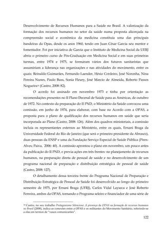 Desenvolvimento de Recursos Humanos para a Saúde no Brasil. A valorização da
formação dos recursos humanos no setor da saúde numa proposta alicerçada na
compreensão social e econômica da medicina constituía uma das principais
bandeiras da Opas, desde os anos 1960, tendo em Juan César García seu mentor e
fomentador. Foi por iniciativa de García que o Instituto de Medicina Social da UERJ
abriu o primeiro curso de Pós-Graduação em Medicina Social e em suas primeiras
turmas, entre 1974 e 1975, se formaram vários dos futuros sanitaristas que
assumiriam a liderança nas organizações e nas atividades do movimento, entre os
quais: Reinaldo Guimarães, Fernando Laender, Hésio Cordeiro, José Noronha, Nina
Pereira Nunes, Paulo Buss, Sonia Fleury, José Marcio de Almeida, Roberto Passos
Nogueira34 (Castro, 2008: 82).
O acordo foi assinado em novembro 1973 e tinha por orientação as
recomendações presentes no II Plano Decenal de Saúde para as Américas, de outubro
de 1972. No contexto da preparação do II PND, o Ministério da Saúde convocou uma
comissão, em junho de 1974, para elaborar, com base no Acordo com a OPAS, a
proposta para o plano de qualificação dos recursos humanos em saúde que seria
incorporada ao Plano (Castro, 2008: 126). Além dos quadros ministeriais, a comissão
incluía os representantes externos ao Ministério, entre os quais, Ernani Braga da
Universidade Federal do Rio de Janeiro (que será o primeiro presidente da Abrasco),
duas pessoas da ENSP e uma da Fundação Serviço Especial de Saúde Pública (PiresAlves; Paiva, 2006: 40). A comissão aprontou o plano em novembro, um pouco antes
da publicação do II PND, e previa ações em três frentes: no planejamento de recursos
humanos, na preparação direta de pessoal de saúde e no desenvolvimento de um
programa nacional de preparação e distribuição estratégica de pessoal de saúde
(Castro, 2008: 127).
O detalhamento dessa terceira frente do Programa Nacional de Preparação e
Distribuição Estratégica de Pessoal de Saúde foi desenvolvido ao longo do primeiro
semestre de 1975, por Ernani Braga (UFRJ), Carlos Vidal Layseca e José Roberto
Ferreira, ambos da OPAS, tornando o Programa seleiro e financiador de uma série de
Castro, no seu trabalho Protagonismo Silencioso: A presença da OPAS na formação de recursos humanos
no Brasil (2008), indica as conexões entre a OPAS e os militantes do Movimento Sanitário, referindo-se
a elas em termos de “vasos comunicantes”.
9X

122

 