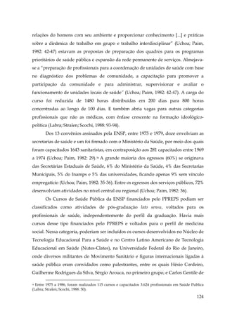 relações do homens com seu ambiente e proporcionar conhecimento [...] e práticas
sobre a dinâmica de trabalho em grupo e trabalho interdisciplinar” (Uchoa; Paim,
1982: 42-47) estavam as propostas de preparação dos quadros para os programas
prioritários de saúde pública e expansão da rede permanente de serviços. Almejavase a “preparação de profissionais para a coordenação de unidades de saúde com base
no diagnóstico dos problemas de comunidade, a capacitação para promover a
participação da comunidade e para administrar, supervisionar e avaliar o
funcionamento de unidades locais de saúde” (Uchoa; Paim, 1982: 42-47). A carga do
curso foi reduzida de 1480 horas distribuídas em 200 dias para 800 horas
concentradas ao longo de 100 dias. E também abria vagas para outras categorias
profissionais que não as médicas, com ênfase crescente na formação ideológicopolítica (Labra; Stralen; Scochi, 1988: 93-94).
Dos 13 convênios assinados pela ENSP, entre 1975 e 1979, doze envolviam as
secretarias de saúde e um foi firmado com o Ministério da Saúde, por meio dos quais
foram capacitados 1643 sanitaristas, em contraposição aos 281 capacitados entre 1969
a 1974 (Uchoa; Paim, 1982: 29).36 A grande maioria dos egressos (60%) se originava
das Secretárias Estaduais de Saúde, 6% do Ministério da Saúde, 4% das Secretarias
Municipais, 5% do Inamps e 5% das universidades, ficando apenas 9% sem vínculo
empregatício (Uchoa; Paim, 1982: 35-36). Entre os egressos dos serviços públicos, 72%
desenvolviam atividades no nível central ou regional (Uchoa; Paim, 1982: 36).
Os Cursos de Saúde Pública da ENSP financiados pelo PPREPS podiam ser
classificados como atividades de pós-graduação lato sensu, voltados para os
profissionais de saúde, independentemente do perfil da graduação. Havia mais
cursos desse tipo financiados pelo PPREPS e voltados para o perfil de medicina
social. Nessa categoria, poderiam ser incluídos os cursos desenvolvidos no Núcleo de
Tecnologia Educacional Para a Saúde e no Centro Latino Americano de Tecnologia
Educacional em Saúde (Nutes-Clates), na Universidade Federal do Rio de Janeiro,
onde diversos militantes do Movimento Sanitário e figuras internacionais ligadas à
saúde pública eram convidados como palestrantes, entre os quais Hésio Cordeiro,
Guilherme Rodrigues da Silva, Sérgio Arouca, no primeiro grupo; e Carlos Gentile de
Entre 1975 a 1986, foram realizados 115 cursos e capacitados 3.624 profissionais em Saúde Publica
(Labra; Stralen; Scochi, 1988: 50).
36

124

 
