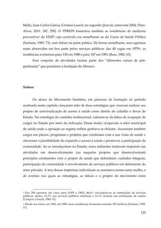 Mello, Juan Carlos Gárcia, Cristina Laurel, no segundo (Jouval, entrevista 2004; PiresAlves, 2011: 247, 258). O PPREPS fomentou também as residências de medicina
preventiva37 da ENSP cujo currículo era semelhante ao do Curso de Saúde Pública
(Santana, 1982: 73), com ênfase na parte prática. De forma semelhante, seus egressos
eram absorvidos em boa parte pelos serviços públicos: das 40 vagas em 197938, as
residências evoluíram para 130 em 1980 e para 187 em 1981 (Buss, 1982: 65).
Esse conjunto de atividades faziam parte dos “diferentes cursos de pósgraduação” que pautaram a fundação da Abrasco.

Síntese

Os atores do Movimento Sanitário, em processo de formação no período
analisado neste capítulo, lançaram mão de duas estratégias que visavam realizar seu
projeto de universalização de acesso à saúde como direito do cidadão e dever do
Estado. Na estratégia do caminho institucional, valeram-se da tática de ocupação de
cargos no Estado por meio da indicação. Desse modo, ocupavam o setor municipal
de saúde onde a oposição ao regime militar ganhava as eleições. Assumiam também
cargos em planos, programas e projetos que condiziam com a sua visão de saúde e
ofereciam a possibilidade de expandir o acesso à saúde e promover a participação da
comunidade. Ao se introduzirem no Estado, esses militantes tentavam imprimir nas
atividades em desenvolvimento (ou naqueles projetos que desenvolveriam)
princípios condizentes com o projeto de saúde que defendiam: cuidados integrais,
participação da comunidade e envolvimento de serviços públicos em detrimento do
setor privado. A teia dessas trajetórias individuais se assentava numa outra malha, a
de eventos nos quais as estratégias, as táticas e o projeto do movimento eram

37 Dos 296 egressos, em cinco anos (1978 a 1983), 46,6% vincularam-se às instituições de serviços
públicos; destes, 61,3% aos serviços públicos estaduais e 11,1% ficaram nas instituições de ensino
(Campos; Girardi, 1984: 51).

Desde seu início, em 1962, até 1980, essas residências formaram somente 182 médicos (Santana, 1982:
71).
38

125

 