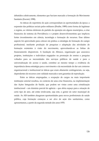 debatidos coletivamente, elementos que haviam marcado a formação do Movimento
Sanitário (Escorel, 1998).
As táticas do repertório de ação correspondiam às oportunidades da época: a
expansão das políticas sociais pelos militares (Draibe, 1989) como forma de legitimar
o regime, as vitórias eleitorais do partido da oposição em alguns municípios, a crise
financeira do sistema da Previdência e o projeto desenvolvimentista que implicou
fortes investimentos em ciência, tecnologia e formação de recursos. Esse último
aspecto foi aproveitado para colocar em prática a estratégia de formação do campo
profissional, mediante produção de pesquisas e adaptação das atividades de
formação existentes à visão do movimento, aproveitando-se as linhas de
financiamento disponíveis. A fundação da Abrasco, organização que associava
projetos, instituições e indivíduos engajados na promoção de ensino e pesquisa
voltados para as necessidades dos serviços públicos de saúde e para a
universalização do acesso à saúde, constitui ao mesmo tempo a evidência da
importância dessa estratégia para o movimento e da necessidade de dar um contorno
organizacional e institucional às táticas que eram altamente contingenciais, ou seja,
dependentes de recursos com validade marcada e sem garantias de reprodução.
Entre as táticas empregadas, a ocupação de cargos na mais importante
instituição setorial resultou, no contexto de uma crise financeira, na implementação
das Ações Integradas de Saúde, que podem ser vistas como uma cristalização
institucional – um domínio parcial de agência – que abriu espaço para a atuação de
certo tipo de ator, até então irrelevante, seja este, o gestor do setor municipal de
saúde. As AIS também alargaram oportunidades para novos profissionais de saúde
pública, cuja formação começou a ser alvo de ação dos sanitaristas, como
apresentamos, a partir da segunda metade dos anos 1970.
!

126

 