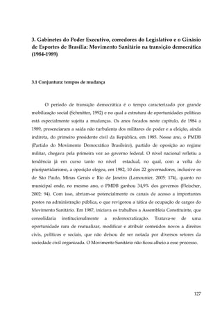 3. Gabinetes do Poder Executivo, corredores do Legislativo e o Ginásio
de Esportes de Brasília: Movimento Sanitário na transição democrática
(1984-1989)

3.1 Conjuntura: tempos de mudança

O período de transição democrática é o tempo caracterizado por grande
mobilização social (Schmitter, 1992) e no qual a estrutura de oportunidades políticas
está especialmente sujeita a mudanças. Os anos focados neste capítulo, de 1984 a
1989, presenciaram a saída não turbulenta dos militares do poder e a eleição, ainda
indireta, do primeiro presidente civil da República, em 1985. Nesse ano, o PMDB
(Partido do Movimento Democrático Brasileiro), partido de oposição ao regime
militar, chegava pela primeira vez ao governo federal. O nível nacional refletiu a
tendência já em curso tanto no nível

estadual, no qual, com a volta do

pluripartidarismo, a oposição elegeu, em 1982, 10 dos 22 governadores, inclusive os
de São Paulo, Minas Gerais e Rio de Janeiro (Lamounier, 2005: 174), quanto no
municipal onde, no mesmo ano, o PMDB ganhou 34,9% dos governos (Fleischer,
2002: 94). Com isso, abriam-se potencialmente os canais de acesso a importantes
postos na administração pública, o que revigorou a tática de ocupação de cargos do
Movimento Sanitário. Em 1987, iniciava os trabalhos a Assembleia Constituinte, que
consolidaria

institucionalmente

a

redemocratização.

Tratava-se

de

uma

oportunidade rara de reatualizar, modificar e atribuir conteúdos novos a direitos
civis, políticos e sociais, que não deixou de ser notada por diversos setores da
sociedade civil organizada. O Movimento Sanitário não ficou alheio a esse processo.

127

 