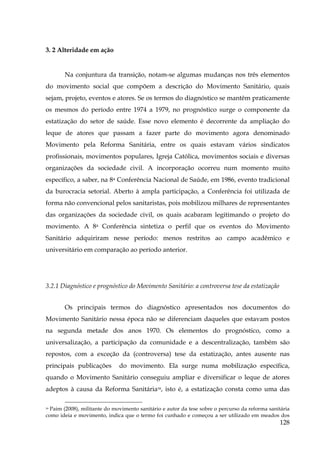 3. 2 Alteridade em ação

Na conjuntura da transição, notam-se algumas mudanças nos três elementos
do movimento social que compõem a descrição do Movimento Sanitário, quais
sejam, projeto, eventos e atores. Se os termos do diagnóstico se mantêm praticamente
os mesmos do período entre 1974 a 1979, no prognóstico surge o componente da
estatização do setor de saúde. Esse novo elemento é decorrente da ampliação do
leque de atores que passam a fazer parte do movimento agora denominado
Movimento pela Reforma Sanitária, entre os quais estavam vários sindicatos
profissionais, movimentos populares, Igreja Católica, movimentos sociais e diversas
organizações da sociedade civil. A incorporação ocorreu num momento muito
específico, a saber, na 8a Conferência Nacional de Saúde, em 1986, evento tradicional
da burocracia setorial. Aberto à ampla participação, a Conferência foi utilizada de
forma não convencional pelos sanitaristas, pois mobilizou milhares de representantes
das organizações da sociedade civil, os quais acabaram legitimando o projeto do
movimento. A 8a Conferência sintetiza o perfil que os eventos do Movimento
Sanitário adquiriram nesse período: menos restritos ao campo acadêmico e
universitário em comparação ao período anterior.

3.2.1 Diagnóstico e prognóstico do Movimento Sanitário: a controversa tese da estatização
Os principais termos do diagnóstico apresentados nos documentos do
Movimento Sanitário nessa época não se diferenciam daqueles que estavam postos
na segunda metade dos anos 1970. Os elementos do prognóstico, como a
universalização, a participação da comunidade e a descentralização, também são
repostos, com a exceção da (controversa) tese da estatização, antes ausente nas
principais publicações

do movimento. Ela surge numa mobilização específica,

quando o Movimento Sanitário conseguiu ampliar e diversificar o leque de atores
adeptos à causa da Reforma Sanitária39, isto é, a estatização consta como uma das
39 Paim (2008), militante do movimento sanitário e autor da tese sobre o percurso da reforma sanitária
como ideia e movimento, indica que o termo foi cunhado e começou a ser utilizado em meados dos

128

 