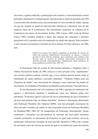 nos textos, a gestão unificada, a participação dos usuários e a descentralização seriam
princípios elementares e indispensáveis, reproduzindo as ideias já presentes em 1979
e fornecendo mais detalhes acerca da estruturação do novo modelo de saúde. Apenas
no que diz respeito ao papel do setor privado, instalou-se a diferença, mas ela não
apareceu antes da 8a Conferência. Nos documentos anteriores ao relatório da 8ª
Conferência dos atores do movimento (Cebes, 1985; Conass, 1985; Carta de Montes
Claros, 1985), tornados públicos à época das eleições que elegeriam o primeiro
presidente civil, a questão acerca da estatização da saúde não aparece. Pelo contrário:
o setor privado de medicina é incluído no novo sistema. O Cebes afirmava, em 1984,
que:
[f]rente aos avanços das relações capitalistas na produção de serviços de
saúde não podemos simplesmente desconsiderar ou ignorar a inciativa
privada no setor. Não há condições, quer econômicas, quer políticas, quer
técnicas, para no contexto de transição democrática, prescindir-se da
iniciativa privada, responsabilizado-a simplesmente pelos problemas de
nossa assistência à saúde (Cebes, 1985: 10).

O documento final do evento do Movimento Sanitário, o Simpósio sobre a
Política Nacional de Saúde, de 1984, colocava o setor privado como “suplementar”
aos serviços públicos estatais, frisando que o novo sistema deveria incluir todas as
instituições de saúde, públicas e privadas. Intitulado “Proposta Política para um
Programa de Saúde”, esse documento foi entregue, como expressão do projeto do
movimento, ao candidato à Presidência da República pela oposição, Tancredo Neves.
Se nos documentos até a 8a Conferência de 1986 a questão da estatização não
aparece, o Movimento Sanitário é identificado como seu defensor pelos seus
opositores. “O decisivo agora é cada um de nós se conscientizar de que o momento é
de lutar pela própria vida, na última trincheira”, alertava o documento direcionado
pela Federação Brasileira dos Hospitais (FBH), uma das principais associações do
setor privado e lucrativo de saúde, às suas associadas (Carta da Federação Brasileira
de Hospitais-FBH, 1984: 41). Os antagonistas da Federação, denominados “grupo
estatizante”, colocariam sua permanência no mercado em risco pelos elementos
contidos justamente no documento do Simpósio, no qual nada constava acerca da
estatização. Ameaçavam a posição do setor privado, apontava a FBH, com a criação
de um fundo único de recursos de saúde, do qual as secretarias de saúde dos estados
130

 