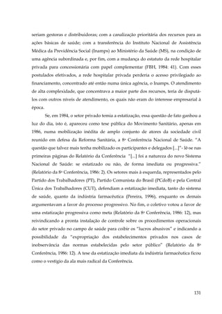 seriam gestoras e distribuidoras; com a canalização prioritária dos recursos para as
ações básicas de saúde; com a transferência do Instituto Nacional de Assistência
Médica da Previdência Social (Inamps) ao Ministério da Saúde (MS), na condição de
uma agência subordinada e, por fim, com a mudança do estatuto da rede hospitalar
privada para concessionária com papel complementar (FBH, 1984: 41). Com esses
postulados efetivados, a rede hospitalar privada perderia o acesso privilegiado ao
financiamento, concentrado até então numa única agência, o Inamps. O atendimento
de alta complexidade, que concentrava a maior parte dos recursos, teria de disputálos com outros níveis de atendimento, os quais não eram do interesse empresarial à
época.
Se, em 1984, o setor privado temia a estatização, essa questão de fato ganhou a
luz do dia, isto é, apareceu como tese pública do Movimento Sanitário, apenas em
1986, numa mobilização inédita de amplo conjunto de atores da sociedade civil
reunido em defesa da Reforma Sanitária, a 8a Conferência Nacional de Saúde. “A
questão que talvez mais tenha mobilizado os participantes e delegados [...]”- lê-se nas
primeiras páginas do Relatório da Conferência “[...] foi a natureza do novo Sistema
Nacional de Saúde: se estatizado ou não, de forma imediata ou progressiva.”
(Relatório da 8a Conferência, 1986: 2). Os setores mais à esquerda, representados pelo
Partido dos Trabalhadores (PT), Partido Comunista do Brasil (PCdoB) e pela Central
Única dos Trabalhadores (CUT), defendiam a estatização imediata, tanto do sistema
de saúde, quanto da indústria farmacêutica (Pereira, 1996), enquanto os demais
argumentavam a favor do processo progressivo. No fim, o coletivo votou a favor de
uma estatização progressiva como meta (Relatório da 8a Conferência, 1986: 12), mas
reivindicando a pronta instalação de controle sobre os procedimentos operacionais
do setor privado no campo de saúde para coibir os “lucros abusivos” e indicando a
possibilidade da “expropriação dos estabelecimentos privados nos casos de
inobservância das normas estabelecidas pelo setor público” (Relatório da 8a
Conferência, 1986: 12). A tese da estatização imediata da indústria farmacêutica ficou
como o vestígio da ala mais radical da Conferência.

131

 