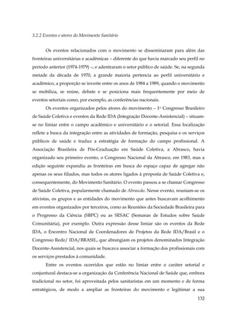 3.2.2 Eventos e atores do Movimento Sanitário
Os eventos relacionados com o movimento se disseminaram para além das
fronteiras universitárias e acadêmicas – diferente do que havia marcado seu perfil no
período anterior (1974-1979) –, e adentraram o setor público de saúde. Se, na segunda
metade da década de 1970, a grande maioria pertencia ao perfil universitário e
acadêmico, a proporção se inverte entre os anos de 1984 a 1989, quando o movimento
se mobiliza, se reúne, debate e se posiciona mais frequentemente por meio de
eventos setoriais como, por exemplo, as conferências nacionais.
Os eventos organizados pelos atores do movimento – 1o Congresso Brasileiro
de Saúde Coletiva e eventos da Rede IDA (Integração Docente-Assistencial) – situamse no limiar entre o campo acadêmico e universitário e o setorial. Essa localização
reflete a busca da integração entre as atividades de formação, pesquisa e os serviços
públicos de saúde e traduz a estratégia de formação do campo profissional. A
Associação Brasileira de Pós-Graduação em Saúde Coletiva, a Abrasco, havia
organizado seu primeiro evento, o Congresso Nacional da Abrasco, em 1983, mas a
edição seguinte expandiu as fronteiras em busca do espaço capaz de agregar não
apenas os seus filiados, mas todos os atores ligados à proposta de Saúde Coletiva e,
consequentemente, do Movimento Sanitário. O evento passou a se chamar Congresso
de Saúde Coletiva, popularmente chamado de Abrascão. Nesse evento, reuniam-se os
ativistas, os grupos e as entidades do movimento que antes buscavam acolhimento
em eventos organizados por terceiros, como as Reuniões da Sociedade Brasileira para
o Progresso da Ciência (SBPC) ou as SESAC (Semanas de Estudos sobre Saúde
Comunitária), por exemplo. Outra expressão desse limiar são os eventos da Rede
IDA, o Encontro Nacional de Coordenadores de Projetos da Rede IDA/Brasil e o
Congresso Rede/ IDA/BRASIL, que abrangiam os projetos denominados Integração
Docente-Assistencial, nos quais se buscava associar a formação dos profissionais com
os serviços prestados à comunidade.
Entre os eventos ocorridos que estão no limiar entre o caráter setorial e
conjuntural destaca-se a organização da Conferência Nacional de Saúde que, embora
tradicional no setor, foi aproveitada pelos sanitaristas em um momento e de forma
estratégicos, de modo a ampliar as fronteiras do movimento e legitimar a sua
132

 