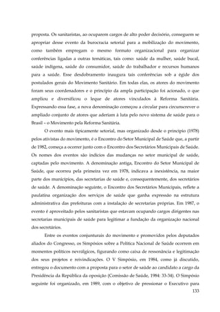 proposta. Os sanitaristas, ao ocuparem cargos de alto poder decisório, conseguem se
apropriar desse evento da burocracia setorial para a mobilização do movimento,
como também empregam o mesmo formato organizacional para organizar
conferências ligadas a outras temáticas, tais como: saúde da mulher, saúde bucal,
saúde indígena, saúde do consumidor, saúde do trabalhador e recursos humanos
para a saúde. Esse desdobramento inaugura tais conferências sob a égide dos
postulados gerais do Movimento Sanitário. Em todas elas, os atores do movimento
foram seus coordenadores e o princípio da ampla participação foi acionado, o que
ampliou e diversificou o leque de atores vinculados à Reforma Sanitária.
Expressando essa fase, a nova denominação começou a circular para circunscrever o
ampliado conjunto de atores que aderiam à luta pelo novo sistema de saúde para o
Brasil – o Movimento pela Reforma Sanitária.
O evento mais tipicamente setorial, mas organizado desde o princípio (1978)
pelos ativistas do movimento, é o Encontro do Setor Municipal de Saúde que, a partir
de 1982, começa a ocorrer junto com o Encontro dos Secretários Municipais de Saúde.
Os nomes dos eventos são indícios das mudanças no setor municipal de saúde,
captadas pelo movimento. A denominação antiga, Encontro do Setor Municipal de
Saúde, que ocorreu pela primeira vez em 1978, indicava a inexistência, na maior
parte dos municípios, das secretarias de saúde e, consequentemente, dos secretários
de saúde. A denominação seguinte, o Encontro dos Secretários Municipais, reflete a
paulatina organização dos serviços de saúde que ganha expressão na estrutura
administrativa das prefeituras com a instalação de secretarias próprias. Em 1987, o
evento é aproveitado pelos sanitaristas que estavam ocupando cargos dirigentes nas
secretarias municipais de saúde para legitimar a fundação da organização nacional
dos secretários.
Entre os eventos conjunturais do movimento e promovidos pelos deputados
aliados do Congresso, os Simpósios sobre a Política Nacional de Saúde ocorrem em
momentos políticos nevrálgicos, figurando como caixa de ressonância e legitimação
dos seus projetos e reivindicações. O V Simpósio, em 1984, como já discutido,
entregou o documento com a proposta para o setor de saúde ao candidato a cargo da
Presidência da República da oposição (Comissão de Saúde, 1984: 33-34). O Simpósio
seguinte foi organizado, em 1989, com o objetivo de pressionar o Executivo para
133

 