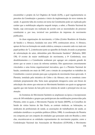 encaminhar o projeto da Lei Orgânica de Saúde (LOS), a qual regulamentaria os
preceitos da Constituição e pautaria o início da implementação do novo sistema de
saúde. A aparente falta de eventos em torno da Constituinte pode ser explicada pelo
caráter que a mobilização adquiriu naquele tempo, a saber, a Plenária Nacional de
Saúde, cuja convocação era realizada de acordo com as necessidades do processo
constituinte e, por isso, invisível nos periódicos da imprensa do movimento
publicados.
As duas organizações do movimento, o Cebes (Centro Brasileiro de Estudos
de Saúde) e a Abrasco, fundadas nos anos 1970, continuaram ativas. A Abrasco,
apesar do foco na formação em saúde coletiva, começou a assumir cada vez mais um
papel político de “[...] interlocutor junto ao aparelho do Estado, levando as propostas
de reformulação do setor, defendidas pelo Movimento Sanitário” (Belisário, 2002:
138). O evento de maior mobilização do movimento, a 8a Conferência, seus
desdobramentos e a Constituinte acabaram por agregar um conjunto grande de
atores que se unem à causa da reforma sanitária. Eles apareceram concretamente
vinculados a uma forma organizacional inovadora, que é a Plenária Nacional de
Saúde, constituída em maio de 1987, com o intuito de acompanhar os trabalhos da
Constituinte e exercer pressão para que a proposta do movimento fosse aprovada. A
Plenária, instalada pela iniciativa do Cebes e da Abrasco, não se constituiu como
entidade propriamente dita. Seria mais apropriado designá-la como um fórum de
articulação dos atores que estavam no Movimento Sanitário aos quais se agregavam
aqueles que não faziam da luta pelo novo sistema de saúde o principal eixo da sua
atuação.
As fronteiras do Movimento Sanitário se ampliaram na época e incorporaram
cerca de 160 entidades e grupos que participavam das mobilizações promovidas pela
Plenária, entre os quais, o Movimento Popular de Saúde (MOPS), os Conselhos de
Saúde de vários bairros de São Paulo, as centrais sindicais, as federações, os
sindicatos de profissionais de saúde, as associações de trabalhadores de saúde, as
entidades científicas e os partidos políticos (Ofício, 1988). A coordenação da Plenária
era composta por um conjunto de entidades que possuíam sede em Brasília e, entre
elas, encontravam-se as entidades representantes do movimento popular, como a
Confederação Nacional das Associações de Moradores (CONAM), o Movimento
134

 