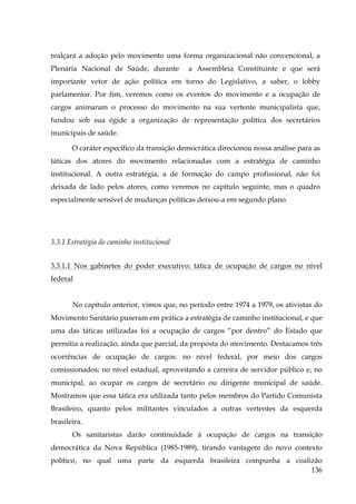 realçará a adoção pelo movimento uma forma organizacional não convencional, a
Plenária Nacional de Saúde, durante

a Assembleia Constituinte e que será

importante vetor de ação política em torno do Legislativo, a saber, o lobby
parlamentar. Por fim, veremos como os eventos do movimento e a ocupação de
cargos animaram o processo do movimento na sua vertente municipalista que,
fundou sob sua égide a organização de representação política dos secretários
municipais de saúde.
O caráter específico da transição democrática direcionou nossa análise para as
táticas dos atores do movimento relacionadas com a estratégia de caminho
institucional. A outra estratégia, a de formação do campo profissional, não foi
deixada de lado pelos atores, como veremos no capítulo seguinte, mas o quadro
especialmente sensível de mudanças políticas deixou-a em segundo plano.

3.3.1 Estratégia do caminho institucional
3.3.1.1 Nos gabinetes do poder executivo: tática de ocupação de cargos no nível
federal
No capítulo anterior, vimos que, no período entre 1974 a 1979, os ativistas do
Movimento Sanitário puseram em prática a estratégia de caminho institucional, e que
uma das táticas utilizadas foi a ocupação de cargos “por dentro” do Estado que
permitia a realização, ainda que parcial, da proposta do movimento. Destacamos três
ocorrências de ocupação de cargos: no nível federal, por meio dos cargos
comissionados; no nível estadual, aproveitando a carreira de servidor público e, no
municipal, ao ocupar os cargos de secretário ou dirigente municipal de saúde.
Mostramos que essa tática era utilizada tanto pelos membros do Partido Comunista
Brasileiro, quanto pelos militantes vinculados a outras vertentes da esquerda
brasileira.
Os sanitaristas darão continuidade à ocupação de cargos na transição
democrática da Nova República (1985-1989), tirando vantagem do novo contexto
político, no qual uma parte da esquerda brasileira compunha a coalizão
136

 