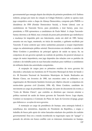 governamental que emergiu depois das eleições do primeiro presidente civil. Embora
indireto, porque por meio da votação no Colégio Eleitoral, o pleito se apoiou num
jogo competitivo entre a chapa da Aliança Democrática, composta pelo PMDB e a
dissidência do PDS (Partido Democrático Social), a Frente Liberal, com as
candidaturas de Tancredo Neves, para presidente, e José Sarney, para vicepresidente; o PDS apresentava a candidatura de Paulo Maluf. A chapa TancredoSarney derrotou a de Maluf, mas a tomada de posse pelo presidente que simbolizava
a mudança foi impedida pelo seu falecimento, ainda em abril de 1985. Sarney
assumiu em seu lugar, mantendo, no início do mandato, o gabinete escolhido por
Tancredo. É nesse contexto que vários sanitaristas passaram a ocupar importantes
cargos na administração pública setorial. Descreveremos em detalhes o caminho de
Hésio Cordeiro à presidência da principal agência de saúde na época. Se, na
conjuntura de um governo apoiado na coalizão de partidos, foi possível alcançar os
cargos de maior importância, esse jogo dependeu das relações com os partidos da
coalizão e do trabalho junto às suas bancadas estaduais para viabilizar a candidatura
do militante diante das autoridades competentes.
A ocupação de cargos para os primeiros escalões do novo governo foi
discutida e articulada nos bastidores do IV Encontro Municipal do Setor de Saúde e
d o III Encontro Nacional de Secretários Municipais de Saúde. Realizados em
Montes Claros, em fevereiro de 1985, tais encontros entre os militantes e as
organizações do Movimento Sanitário tiveram por objetivo discutir a conjuntura do
recém-eleito governo civil (Goulart, 1996: 42). Hésio Cordeiro, candidato do
movimento ao cargo da presidência do Inamps, foi autor do documento do evento, a
“Carta de Montes Claros”, que continha as diretrizes que visavam orientar a
política nacional de saúde do futuro governo de Tancredo Neves. Logo depois,
Cordeiro se incorporou à Comissão do Plano de Ação do Governo (Copag), grupo
que elaborava o as ações do novo governo.
A nomeação ao cargo da presidência do Inamps, uma autarquia federal, à
semelhança dos ministérios, dependia do Presidente da República, e exigiu o
trabalho de busca pelo apoio de várias bancadas estaduais dos partidos da coalizão
governamental. Essa era a moeda reconhecida na negociação capaz de “apagar” o
passado do ativista em franco conflito com os interesses dominantes no Inamps,
137

 