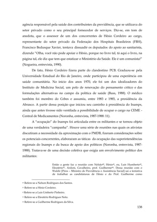 agência responsável pela saúde dos contribuintes da previdência, que se utilizava do
setor privado como o seu principal fornecedor de serviços. Diz-se, em tom de
anedota, que o assessor de um dos concorrentes de Hésio Cordeiro ao cargo,
representante do setor privado da Federação dos Hospitais Brasileiros (FBH),
Francisco Bedusque Xavier, tentava dissuadir os deputados do apoio ao sanitarista,
dizendo “Olha, você não pode apoiar o Hésio, porque no livro tal, tá aqui o livro, na
página tal, ele diz que tem que estatizar o Ministério da Saúde. Ele é um comunista!”
(Nogueira, entrevista, 1990).
De fato, Hésio Cordeiro fizera parte do clandestino PCB. Graduou-se pela
Universidade Estadual do Rio de Janeiro, onde participou de uma experiência em
saúde comunitária. No início dos anos 1970, ele foi um dos idealizadores do
Instituto de Medicina Social, um polo de renovação do pensamento crítico e das
formulações alternativas no campo da política de saúde (Buss, 1988). O médico
também foi membro do Cebes e assumiu, entre 1983 e 1985, a presidência da
Abrasco. A partir dessa posição que iniciou seu caminho à presidência do Inamps,
ainda que antes tivesse sido ventilada a possibilidade de ocupar o cargo na CEME Central de Medicamentos (Noronha, entrevista, 1987-1988: 11).
A “ocupação” do Inamps foi articulada entre os militantes e se tornou objeto
de uma verdadeira “campanha”. Houve uma série de reuniões nas quais os ativistas
discutiram a necessidade da aproximação com o PMDB, fizeram considerações sobre
os potenciais concorrentes, elaboraram as táticas da ocupação das superintendências
regionais do Inamps e da busca de apoio dos políticos (Noronha, entrevista, 19871988). Tratava-se de uma decisão coletiva que exigia um envolvimento político dos
militantes:
Então a gente faz a reunião com Nelsão40, Hésio41, eu, Luís Humberto42,
Eleutério 43, Ardoni, Cavalheiro, prof. Guilherme44. Dessa reunião com o
Waldir [Pires – Ministro de Previdência e Assistência Social] sai a tentativa
de trabalhar as candidaturas de Hésio e do Prof. Guilherme como
40

Refere-se a Nelson Rodrigues dos Santos.

41

Refere-se a Hésio Cordeiro.

42

Refere-se a Luis Umberto Pinheiro.

43

Refere-se a Eleutério Rodrigues Neto.

44

Refere-se a Guilherme Rodrigues da Silva.

138

 