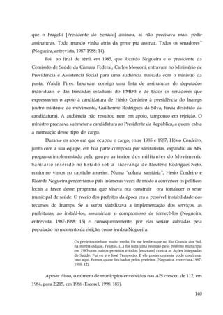 que o Fragelli [Presidente do Senado] assinou, ai não precisava mais pedir
assinaturas. Todo mundo vinha atrás da gente pra assinar. Todos os senadores”
(Nogueira, entrevista, 1987-1988: 14).
Foi

ao final de abril, em 1985, que Ricardo Nogueira e o presidente da

Comissão de Saúde da Câmara Federal, Carlos Mosconi, entravam no Ministério de
Previdência e Assistência Social para uma audiência marcada com o ministro da
pasta, Waldir Pires. Levavam consigo uma lista de assinaturas de deputados
individuais e das bancadas estaduais do PMDB e de todos os senadores que
expressavam o apoio à candidatura de Hésio Cordeiro à presidência do Inamps
(outro militante do movimento, Guilherme Rodrigues da Silva, havia desistido da
candidatura). A audiência não resultou nem em apoio, tampouco em rejeição. O
ministro precisava submeter a candidatura ao Presidente da República, a quem cabia
a nomeação desse tipo de cargo.
Durante os anos em que ocupou o cargo, entre 1985 e 1987, Hésio Cordeiro,
junto com a sua equipe, em boa parte composta por sanitaristas, expandiu as AIS,
programa implementado pelo grupo anterior dos militantes do Movimento
Sanitário inserido no Estado sob a liderança de Eleutério Rodrigues Neto,
conforme vimos no capítulo anterior. Numa “coluna sanitária”, Hésio Cordeiro e
Ricardo Nogueira percorriam o país inúmeras vezes de modo a convencer os políticos
locais a favor desse programa que visava ora construir

ora fortalecer o setor

municipal de saúde. O receio dos prefeitos da época era a possível instabilidade dos
recursos do Inamps. Se a verba viabilizava a implementação dos serviços, as
prefeituras, ao instalá-los, assumiriam o compromisso de fornecê-los (Nogueira,
entrevista, 1987-1988: 15) e, consequentemente, por elas seriam cobradas pela
população no momento da eleição, como lembra Nogueira:
Os prefeitos tinham muito medo. Eu me lembro que no Rio Grande dos Sul,
na minha cidade, Pelotas, (...) foi feita uma reunião pelo prefeito municipal
em 1985 com outros prefeitos e todos [estavam] contra as Ações Integradas
de Saúde. Fui eu e o José Temporão. E ele posteriormente pode confirmar
isso aqui. Fomos quase linchados pelos prefeitos (Nogueira, entrevista,19871988: 12).

Apesar disso, o número de municípios envolvidos nas AIS cresceu de 112, em
1984, para 2.215, em 1986 (Escorel, 1998: 185).
140

 