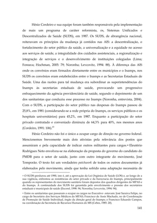 Hésio Cordeiro e sua equipe foram também responsáveis pela implementação
de mais um programa de caráter reformista, os, Sistemas Unificados e
Descentralizados de Saúde (SUDS), em 1987. Os SUDS, de abrangência nacional,
reiteravam os princípios da mudança já contidos nas AIS: a descentralização, o
fortalecimento do setor público da saúde, a universalização e a equidade no acesso
aos serviços de saúde, a integralidade dos cuidados assistenciais, a regionalização e
integração de serviços e o desenvolvimento de instituições colegiadas (Lima;
Fonseca; Hochman, 2005: 79; Noronha; Levcovitz, 1994: 88). À diferença das AIS
onde os convênios eram firmados diretamente entre os munícipios e o Inamps, nos
SUDS os convênios eram estabelecidos entre o Inamps e as Secretarias Estaduais de
Saúde. Uma das razões para tal mudança era subordinar as superintendências do
Inamps

às

secretarias

estaduais

de

saúde,

provocando

um

progressivo

enfraquecimento da agência previdenciária de saúde, segundo o depoimento de um
dos sanitaristas que conduziu esse processo no Inamps (Noronha, entrevista, 2004).
Com o SUDS, a participação do setor público nas despesas do Inamps passou de
25,8%, em 1981 (considerando-se a rede própria do Inamps, os serviços públicos e os
hospitais universitários) para 45,2%, em 1987. Enquanto a participação do setor
privado contratado e conveniado diminuiu de 64,3% para 40%, nos mesmos anos
(Cordeiro, 1991: 106).45
Hésio Cordeiro não foi o único a ocupar cargo de direção no governo federal.
Mencionemos brevemente mais dois ativistas pela relevância dos postos que
assumiram e pela capacidade de indicar outros militantes para cargos.46 Eleutério
Rodrigues Neto envolveu-se na elaboração da proposta do governo do candidato do
PMDB para o setor de saúde, junto com outro integrante do movimento, José
Temporão. O texto foi um verdadeiro patchwork de todos os outros documentos já
elaborados pelo movimento, ainda que tenha sofrido uma adaptação necessária de
45 O SUDS perdurou até 1990, isto é, até a aprovação da Lei Orgânica de Saúde (LOS) e, ao longo de a
sua vigência, enfrentou as resistências do setor privado e da burocracia do Inamps, principalmente
quando os representantes do movimento sanitário foram depostos dos quadros dirigentes do MPAS e
do Inamps. A continuidade dos SUDS foi garantida pelo envolvimento e pressão dos secretários
estaduais e municipais de saúde (Escorel, 1998: 94; Noronha; Levcovitz, 1994: 94).

Entre os sanitaristas que passaram a ocupar os cargos no Executivo estavam: José Saraiva Felipe, no
cargo de Secretário dos Serviços Médicos do MPAS; Francisco de Assis Machado, no de Coordenação
de Promoção de Saúde Individual, órgão da direção geral do Inamps; e Francisco Eduardo Campos,
na coordenação da Secretaria de Recursos Humanos do MS (Cebes, 1985: 20).
46

141

 