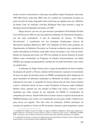 modo a torná-lo comunicativo e claro para um público amplo (Temporão, entrevista,
1987-1988; Nunes, entrevista, 2005). Esse foi o pedido do coordenador do plano na
parte do setor de saúde, deputado Carlos Sant’anna, já cogitado para ser o Ministro
da Saúde. Uma vez indicado, convidou Rodrigues Neto para assumir o cargo de
Secretário Geral do Ministério da Saúde, em 1985.
Sérgio Arouca47, por sua vez, que assumiu a presidência da Fundação Osvaldo
Cruz (FioCruz) em 1985, foi um dos primeiros militantes do Movimento Sanitário e
um dos mais carismáticos. A tese de doutorado de Arouca, “O Dilema
Preventivista”, é considerada um dos principais fundamentos teóricos do
Movimento Sanitário (Menicucci, 2007: 171). Militante do PCB, como professor do
Departamento de Medicina Preventiva na Unicamp coordenou uma experiência de
saúde comunitária em Paulínia, onde pôde colocar em prática a sua visão da saúde.
Banido da Unicamp pelo reitor, em 1975, foi acolhido na Escola Nacional de Saúde
Pública como coordenador do Programa de Estudos Socioeconômicos em Saúde
(PESES), que agregava pesquisadores e professores de perfil reformista, como vimos
no capítulo dois.
A indicação de Sérgio Arouca para o cargo da presidência do maior instituto
de pesquisa de saúde48, o Fiocruz, sediado no Rio de Janeiro, repousou no mecanismo
de busca de apoio da bancada carioca do PMDB, acompanhada pelos telegramas de
apoio mandados de diferentes instituições ao Ministério da Saúde, a quem cabia a
indicação de um nome. A campanha de Arouca durou mais de cinco meses, durante
a qual o sanitarista deixou de fora o então Presidente da Fiocruz, major Guillardo
Martins Alves, apoiado por um senador da Bahia com acesso a Sarney e outro
candidato que tinha suporte de um deputado do PMDB. O coordenador da
campanha pró-Arouca, Arlindo Fabio Souza Gomes, buscou o suporte da bancada do
PMDB fluminense, que custou a ser conquistado; era um apoio volátil, confirmava-se
para recuar em seguida. Três dias antes da nomeação, Arlindo participou do
encontro do partido no Centro do Rio de Janeiro, durante o qual conquistou o apoio
47 A trajetória de Sérgio Arouca foi objeto de alguns trabalhos biográficos. Entre eles, destaca-se o
projeto Memória e Património da Saúde Pública no Brasil: a Trajetória de Sério Arouca - PRODOC 914 BRA
2000 – da Unesco, que resultou em dezenas de entrevistas e três relatórios disponíveis ao público.

A campanha de Arouca se baseia nos depoimentos de Carlos Morel, Cristina Tavares, Arlindo Fabio
Souza Gomez e Luís Fernando Ferreira (Relatório, 2005b).
48

142

 