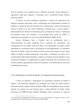final da bancada, que constituía para o Ministro de Saúde, Carlos Sant’anna, o
argumento cabal para negociar a nomeação com o presidente Sarney (Nunes,
entrevista, 2005).
A Fiocruz era uma instituição importante e Arouca foi responsável por
algumas mudanças relevantes, como a reintegração dos pesquisadores cassados na
ditadura; a criação da Casa de Oswaldo Cruz, voltada para o estudo da história da
ciência no Brasil, e de um centro Politécnico orientado para o ensino médio; o
direcionamento de maiores investimentos para a produção de vacinas; a elaboração
de pesquisas como, por exemplo, a da tecnologia para exame de AIDS e o
isolamento, pela primeira vez, do vírus no Brasil (Relatório 2005b: 32-33).
Arouca,

Rodrigues

Neto

e

Cordeiro

não

só

contribuíram

para

o

desenvolvimento de ações alinhadas com a proposta do movimento, mas
conseguiram por em prática uma nova tática, a de apropriação de espaço estatal,
permitindo ao movimento dotar a sua proposta de alta legitimidade. A Conferência
Nacional de Saúde, evento até então reservado à burocracia estatal, em sua oitava
edição, foi aberto à ampla participação. Com efeito, a realização do evento, sob a
coordenação do Movimento Sanitário, resultou no aumento de atores ligados à causa
da Reforma Sanitária e na legitimação do projeto sustentado pelo movimento, num
contexto político especialmente sensível às propostas, o da elaboração de uma nova
constituição para o país.

3.3.2.2 Mobilização no Ginásio de Brasília: 8a Conferência Nacional de Saúde:
A ideia de estender a participação na Conferência Nacional de Saúde49 a
amplos e diversificados segmentos da sociedade, um evento até então restrito à
burocracia estatal e políticos (Escorel; Bloch, 2005), foi compartilhada numa reunião,
durante um almoço, da qual fizeram parte o então Ministro de Saúde, Carlos
Sant’anna, do PMDB baiano; Eleutério Rodrigues Neto, sanitarista no cargo de

A descrição das Conferências de Saúde, com o foco nas realizados na vigência do SUS, os seus
principais atores e debates encontra-se em Escorel e Bloch (2005).
49

143

 