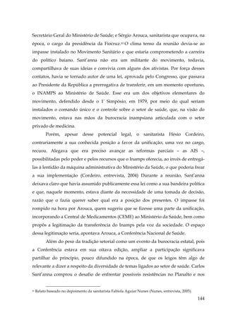 Secretário Geral do Ministério de Saúde; e Sérgio Arouca, sanitarista que ocupava, na
época, o cargo da presidência da Fiocruz.50 O clima tenso da reunião devia-se ao
impasse instalado no Movimento Sanitário e que estaria comprometendo a carreira
do político baiano. Sant’anna não era um militante do movimento, todavia,
compartilhava de suas ideias e convivia com alguns dos ativistas. Por força desses
contatos, havia se tornado autor de uma lei, aprovada pelo Congresso, que passava
ao Presidente da República a prerrogativa de transferir, em um momento oportuno,
o INAMPS ao Ministério de Saúde. Esse era um dos objetivos elementares do
movimento, defendido desde o 1º Simpósio, em 1979, por meio do qual seriam
instalados o comando único e o controle sobre o setor de saúde, que, na visão do
movimento, estava nas mãos da burocracia inampsiana articulada com o setor
privado de medicina.
Porém,

apesar

desse

potencial

legal,

o

sanitarista

Hésio

Cordeiro,

contrariamente a sua conhecida posição a favor da unificação, uma vez no cargo,
recuou. Alegava que era preciso avançar as reformas parciais – as AIS –,
possibilitadas pelo poder e pelos recursos que o Inamps oferecia, ao invés de entregálas à lentidão da máquina administrativa do Ministério da Saúde, o que poderia frear
a sua implementação (Cordeiro, entrevista, 2004) Durante a reunião, Sant’anna
deixava claro que havia assumido publicamente essa lei como a sua bandeira política
e que, naquele momento, estava diante da necessidade de uma tomada de decisão,
razão que o fazia querer saber qual era a posição dos presentes. O impasse foi
rompido na hora por Arouca, quem sugeriu que se fizesse uma parte da unificação,
incorporando a Central de Medicamentos (CEME) ao Ministério da Saúde, bem como
propôs a legitimação da transferência do Inamps pela voz da sociedade. O espaço
dessa legitimação seria, apontava Arouca, a Conferência Nacional de Saúde.
Além do peso da tradição setorial como um evento da burocracia estatal, pois
a Conferência estava em sua oitava edição, ampliar a participação significava
partilhar do princípio, pouco difundido na época, de que os leigos têm algo de
relevante a dizer a respeito da diversidade de temas ligados ao setor de saúde. Carlos
Sant’anna comprou o desafio de enfrentar possíveis resistências no Planalto e nos

50

Relato baseado no depoimento da sanitarista Fabíola Aguiar Nunes (Nunes, entrevista, 2005).

144

 