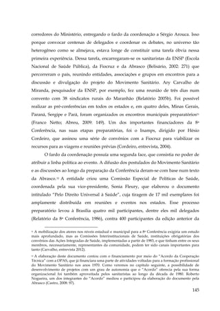 corredores do Ministério, entregando o fardo da coordenação a Sérgio Arouca. Isso
porque convocar centenas de delegados e coordenar os debates, no universo tão
heterogêneo como se almejava, estava longe de constituir uma tarefa óbvia nessa
primeira experiência. Dessa tarefa, encarregaram-se os sanitaristas da ENSP (Escola
Nacional de Saúde Pública), da Fiocruz e da Abrasco (Belisário, 2002: 271) que
percorreram o país, reunindo entidades, associações e grupos em encontros para a
discussão e divulgação do projeto do Movimento Sanitário. Ary Carvalho de
Miranda, pesquisador da ENSP, por exemplo, fez uma reunião de três dias num
convento com 38 sindicatos rurais do Maranhão (Relatório 2005b). Foi possível
realizar as pré-conferências em todos os estados e, em quatro deles, Minas Gerais,
Paraná, Sergipe e Pará, foram organizados os encontros municipais preparatórios51
(Franco Netto; Abreu, 2009: 149). Um dos importantes financiadores da 8a
Conferência, nas suas etapas preparatórias, foi o Inamps, dirigido por Hésio
Cordeiro, que assinou uma série de convênios com a Fiocruz para viabilizar os
recursos para as viagens e reuniões prévias (Cordeiro, entrevista, 2004).
O fardo da coordenação possuía uma segunda face, que consistia no poder de
atribuir a linha política ao evento. A difusão dos postulados do Movimento Sanitário
e as discussões ao longo da preparação da Conferência deram-se com base num texto
da Abrasco. 52 A entidade criou uma Comissão Especial de Políticas de Saúde,
coordenada pela sua vice-presidente, Sonia Fleury, que elaborou o documento
intitulado “Pelo Direito Universal à Saúde”, cuja tiragem de 17 mil exemplares foi
amplamente distribuída em reuniões e eventos nos estados. Esse processo
preparatório levou à Brasília quatro mil participantes, dentre eles mil delegados
(Relatório da 8a Conferência, 1986), contra 400 participantes da edição anterior da
51 A mobilização dos atores nos níveis estadual e municipal para a 8a Conferência exigiria um estudo
mais aprofundado, mas as Comissões Interinstitucionais de Saúde, instituições obrigatórias dos
convênios das Ações Integradas de Saúde, implementadas a partir de 1983, e que tinham entre os seus
membros, necessariamente, representantes da comunidade, podem ter sido canais importantes para
tanto (Carvalho, entrevista 2012).

A elaboração deste documento contou com o financiamento por meio do “Acordo da Cooperação
Técnica” com a OPAS, que já financiara uma parte de atividades voltadas para a formação profissional
do Movimento Sanitário nos anos 1970. Como veremos no capítulo seguinte, a possibilidade de
desenvolvimento de projetos com um grau de autonomia que o “Acordo” oferecia pela sua forma
organizacional foi também aproveitada pelos sanitaristas ao longo da década de 1980. Roberto
Nogueira, um dos integrantes do “Acordo” mediou e participou da elaboração do documento pela
Abrasco (Castro, 2008: 97).
52

145

 